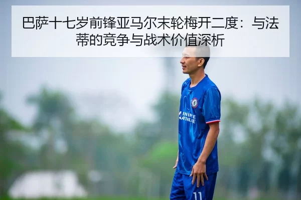 巴萨十七岁前锋亚马尔末轮梅开二度：与法蒂的竞争与战术价值深析
