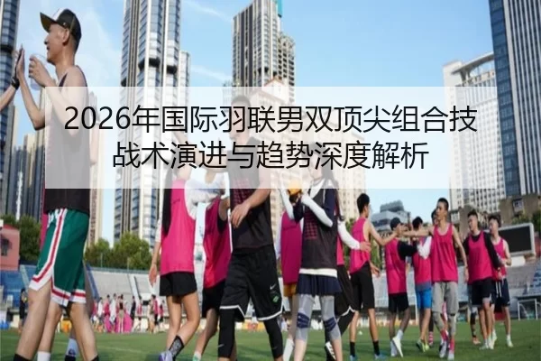 2026年国际羽联男双顶尖组合技战术演进与趋势深度解析