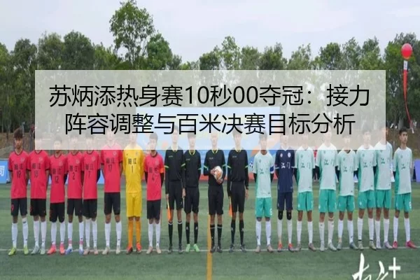 苏炳添热身赛10秒00夺冠：接力阵容调整与百米决赛目标分析